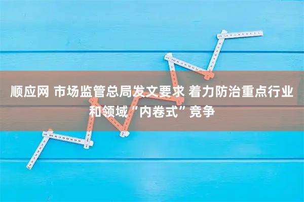 顺应网 市场监管总局发文要求 着力防治重点行业和领域“内卷式”竞争
