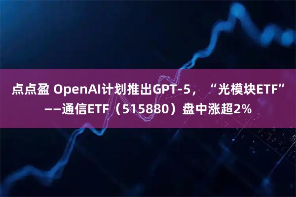 点点盈 OpenAI计划推出GPT-5， “光模块ETF”——通信ETF（515880）盘中涨超2%
