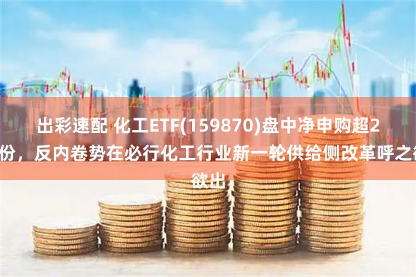 出彩速配 化工ETF(159870)盘中净申购超23亿份，反内卷势在必行化工行业新一轮供给侧改革呼之欲出