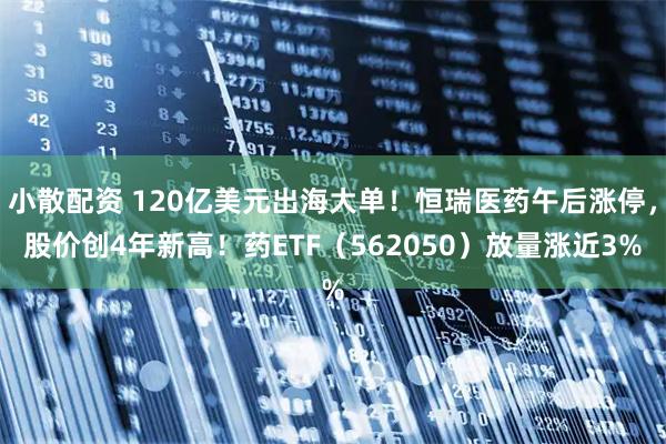 小散配资 120亿美元出海大单！恒瑞医药午后涨停，股价创4年新高！药ETF（562050）放量涨近3%