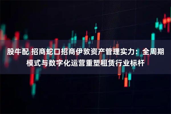 股牛配 招商蛇口招商伊敦资产管理实力：全周期模式与数字化运营重塑租赁行业标杆