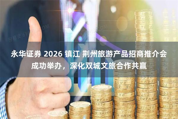 永华证券 2026 镇江 荆州旅游产品招商推介会成功举办，深化双城文旅合作共赢