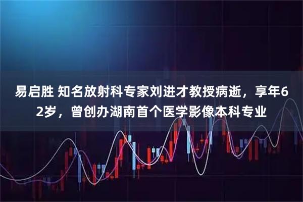 易启胜 知名放射科专家刘进才教授病逝，享年62岁，曾创办湖南首个医学影像本科专业