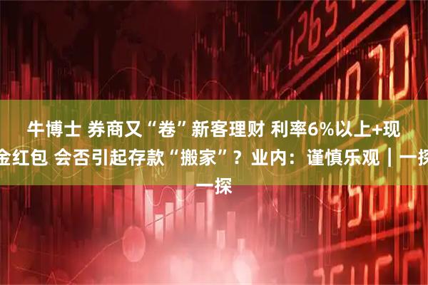 牛博士 券商又“卷”新客理财 利率6%以上+现金红包 会否引起存款“搬家”？业内：谨慎乐观︱一探